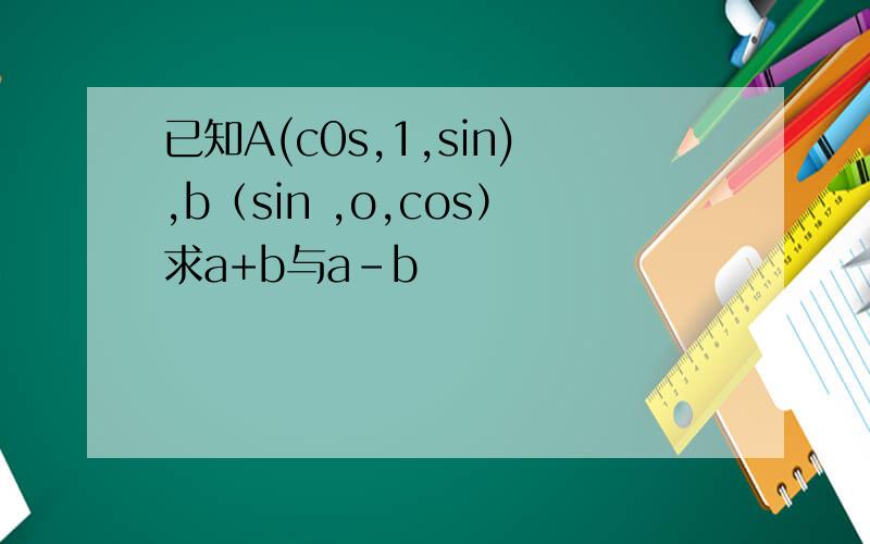 已知A(c0s,1,sin),b（sin ,o,cos）求a+b与a-b