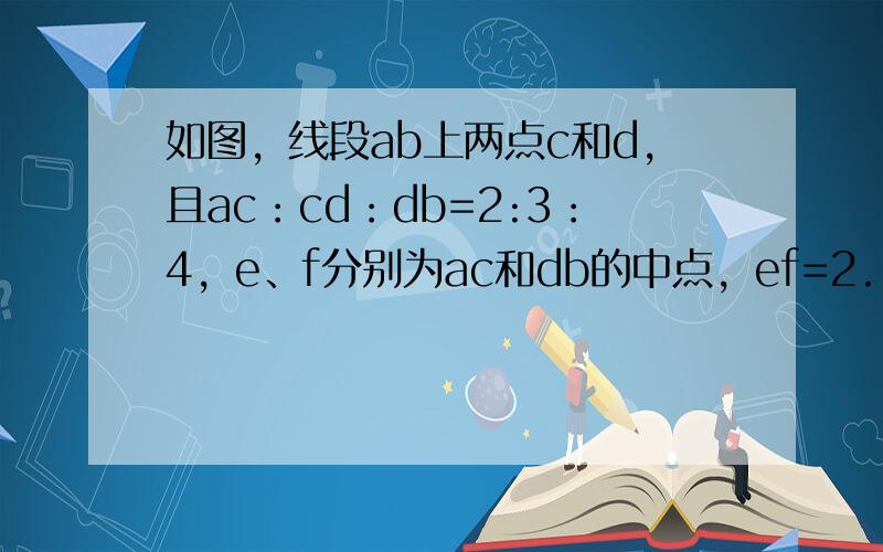 如图，线段ab上两点c和d，且ac：cd：db=2:3：4，e、f分别为ac和db的中点，ef=2.