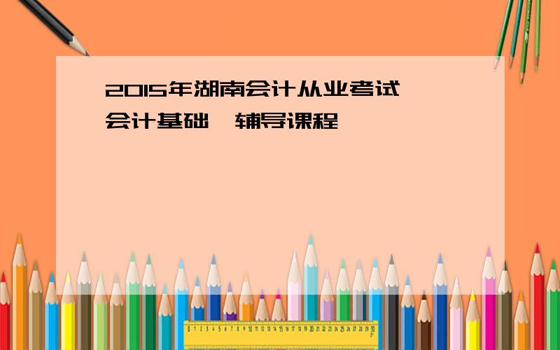 2015年湖南会计从业考试《会计基础》辅导课程