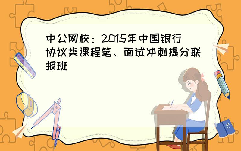 中公网校：2015年中国银行协议类课程笔、面试冲刺提分联报班