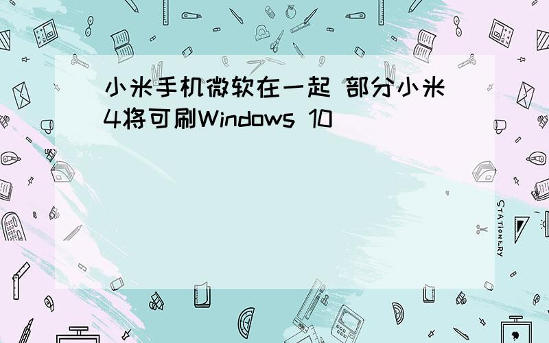 小米手机微软在一起 部分小米4将可刷Windows 10