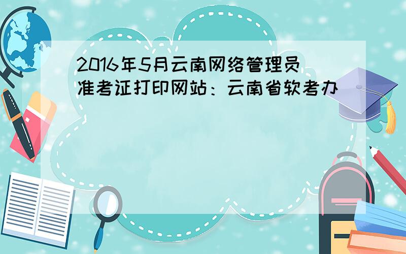 2016年5月云南网络管理员准考证打印网站：云南省软考办