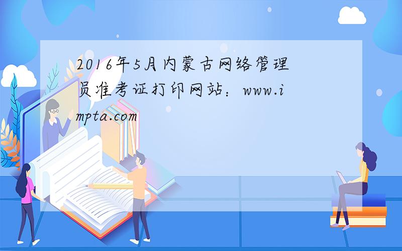 2016年5月内蒙古网络管理员准考证打印网站：www.impta.com
