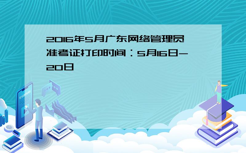 2016年5月广东网络管理员准考证打印时间：5月16日-20日