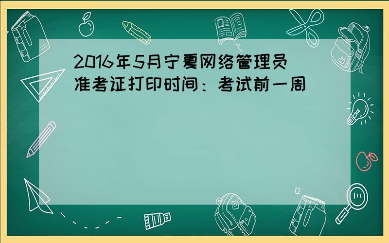 2016年5月宁夏网络管理员准考证打印时间：考试前一周