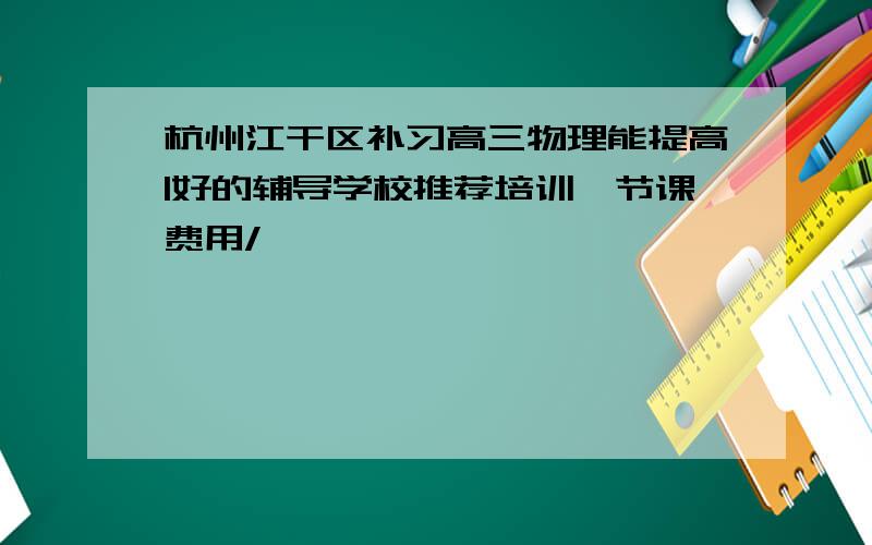 杭州江干区补习高三物理能提高|好的辅导学校推荐培训一节课费用/