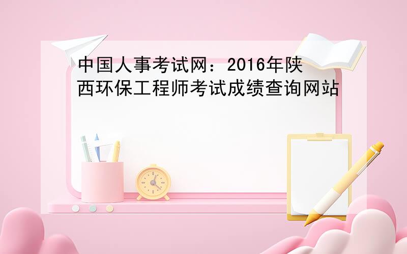 中国人事考试网：2016年陕西环保工程师考试成绩查询网站