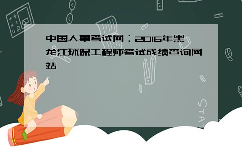中国人事考试网：2016年黑龙江环保工程师考试成绩查询网站