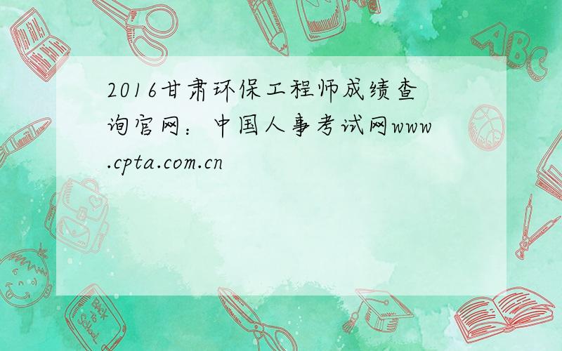 2016甘肃环保工程师成绩查询官网：中国人事考试网www.cpta.com.cn