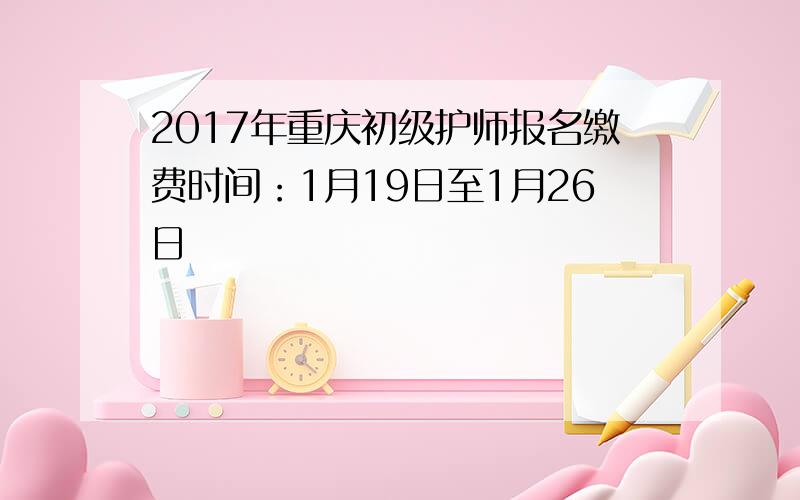 2017年重庆初级护师报名缴费时间：1月19日至1月26日