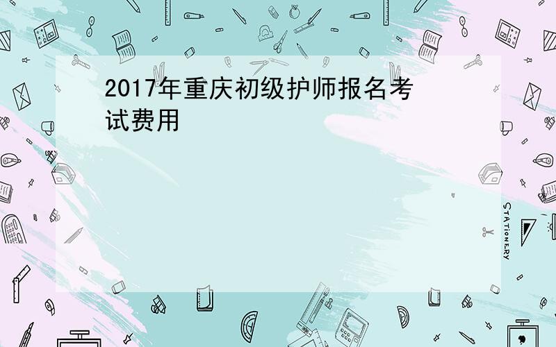 2017年重庆初级护师报名考试费用