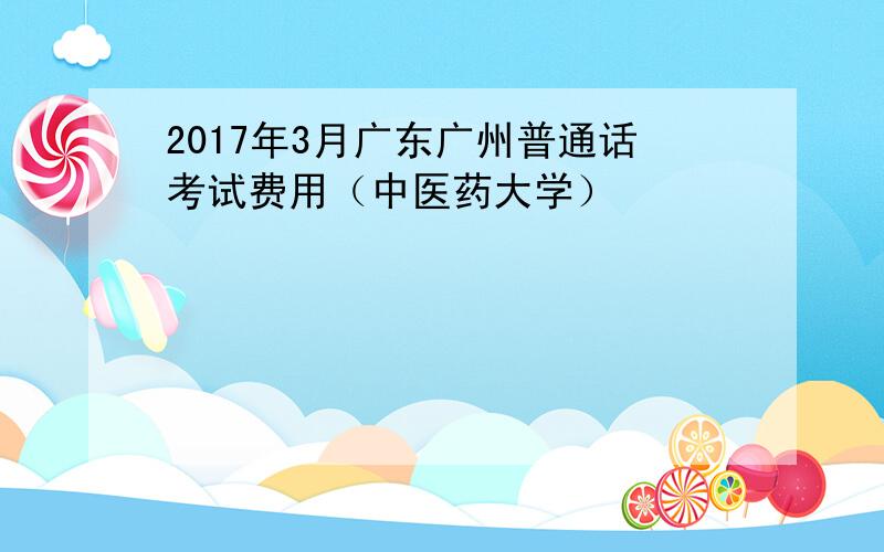 2017年3月广东广州普通话考试费用（中医药大学）