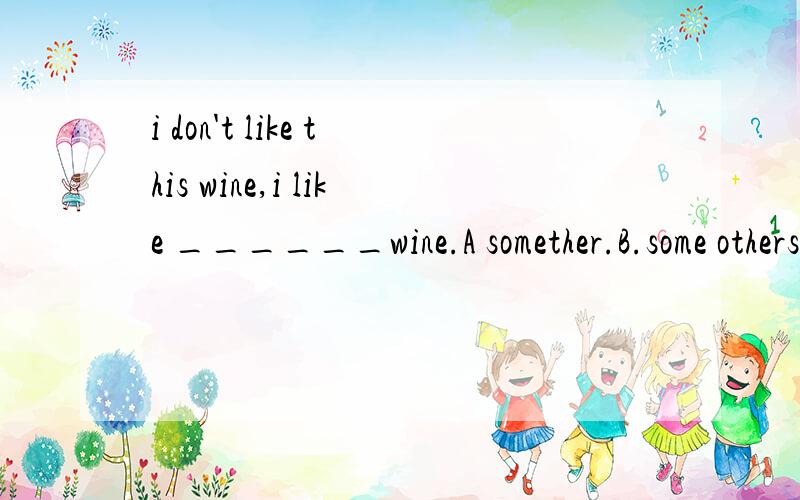 i don't like this wine,i like ______wine.A somether.B.some others.C.other.D another.给的答案是A 为什么不是D