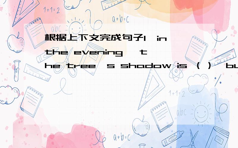 根据上下文完成句子1,in the evening ,the tree's shadow is （）,but it is （）at noon 2,it's sunny we are walking on the （）in the park3,At noon the sun is （）in the sky ,but at night the （）is in the sky4.it's so cold please （
