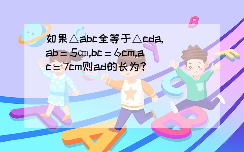 如果△abc全等于△cda,ab＝5㎝,bc＝6cm,ac＝7cm则ad的长为?