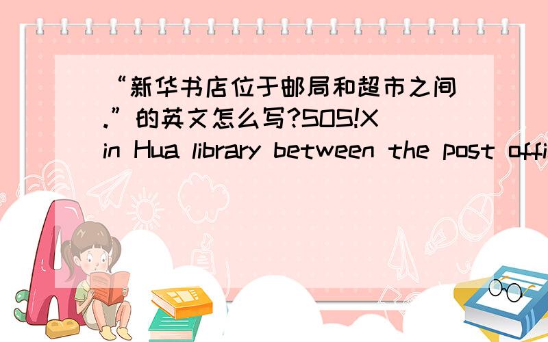 “新华书店位于邮局和超市之间.”的英文怎么写?SOS!Xin Hua library between the post office and the shop.