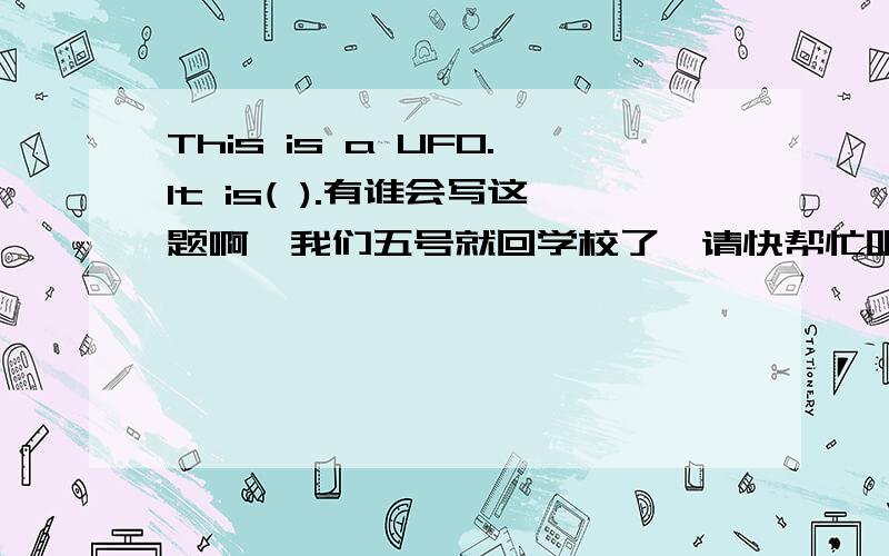 This is a UFO.It is( ).有谁会写这题啊,我们五号就回学校了,请快帮忙吧!