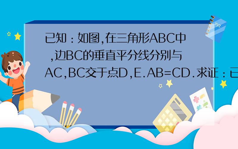 已知：如图,在三角形ABC中 ,边BC的垂直平分线分别与AC,BC交于点D,E.AB=CD.求证：已知：如图,在三角形ABC中 ,边BC的垂直平分线分别与AC,BC交于点D,E.AB=CD.求证：角A=2角C