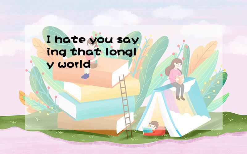 I hate you saying that longly world
