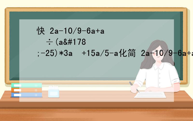 快 2a-10/9-6a+a²÷(a²-25)*3a²+15a/5-a化简 2a-10/9-6a+a²÷(a²-25)*3a²+15a/5-a 20分钟内做出我给100悬赏分啊,化简 （2a-10）/（9-6a+a²） ÷ (a²-25) * （3a²+15a）/（5-a ） / 为分数线