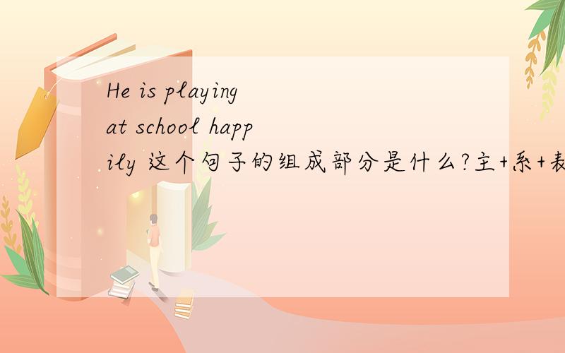 He is playing at school happily 这个句子的组成部分是什么?主+系+表吗?