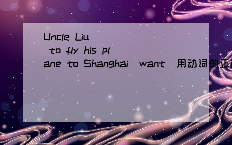 Uncle Liu ____ to fly his plane to Shanghai(want)用动词的正确形式填空