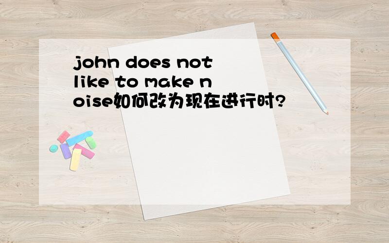 john does not like to make noise如何改为现在进行时?