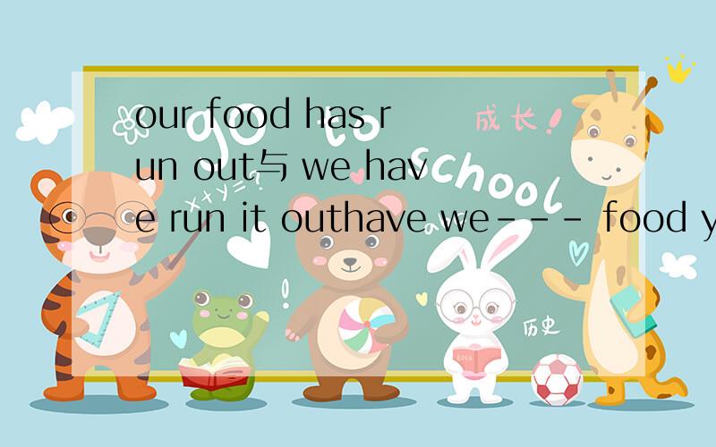 our food has run out与 we have run it outhave we--- food yes ---we had better buy someArun out of,we have run it outBrun out of,our food has run outAB有什么区别