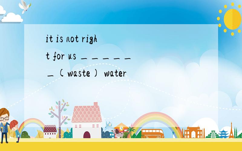 it is not right for us ______(waste) water