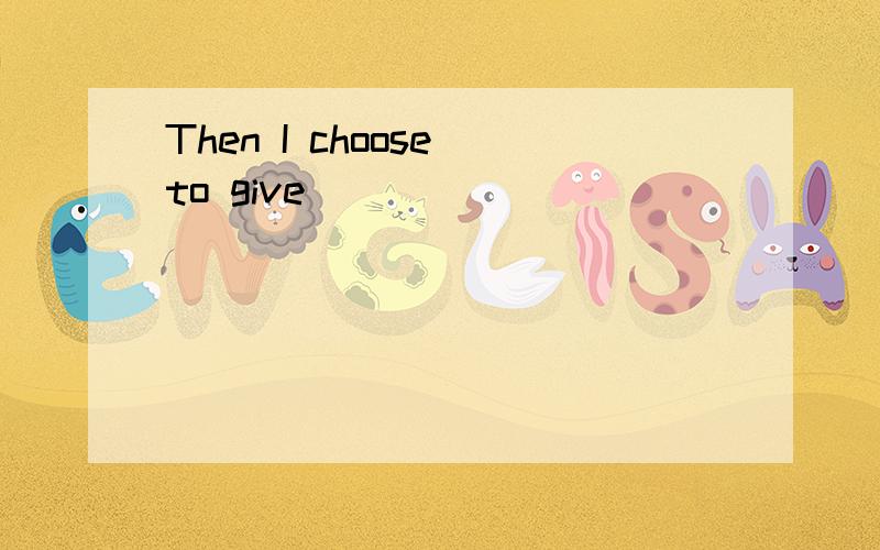 Then I choose to give