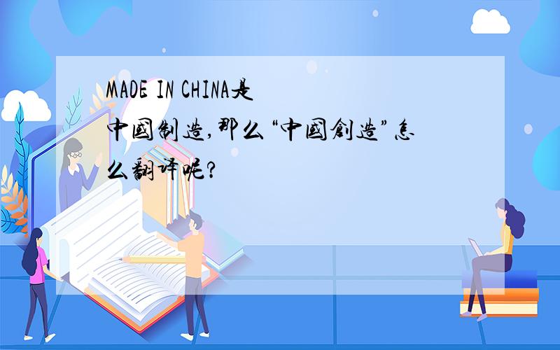 MADE IN CHINA是中国制造,那么“中国创造”怎么翻译呢?