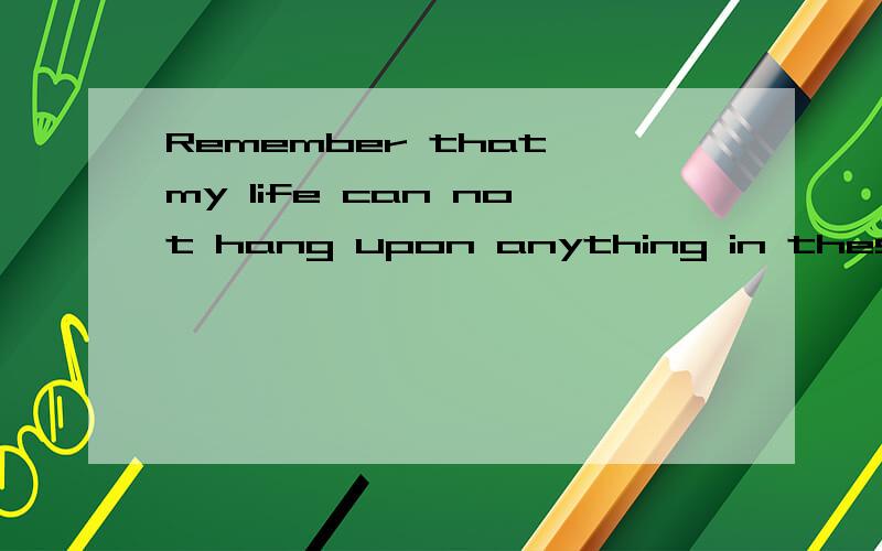 Remember that my life can not hang upon anything in these days!