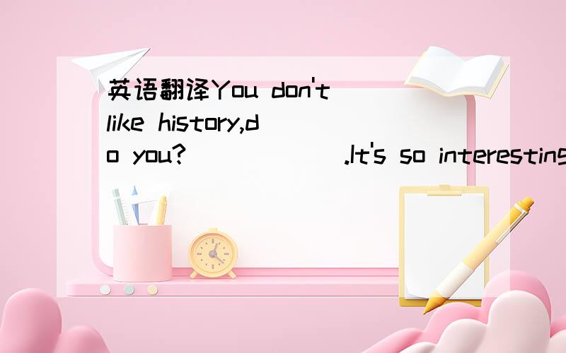 英语翻译You don't like history,do you?______.It's so interesting.