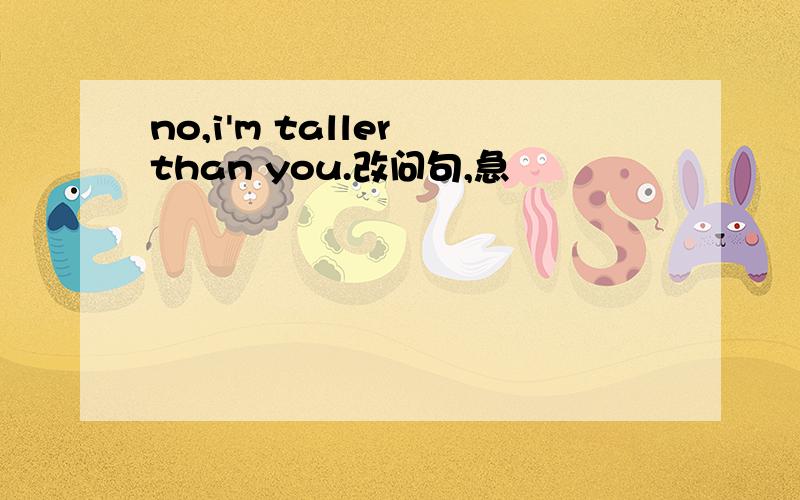 no,i'm taller than you.改问句,急