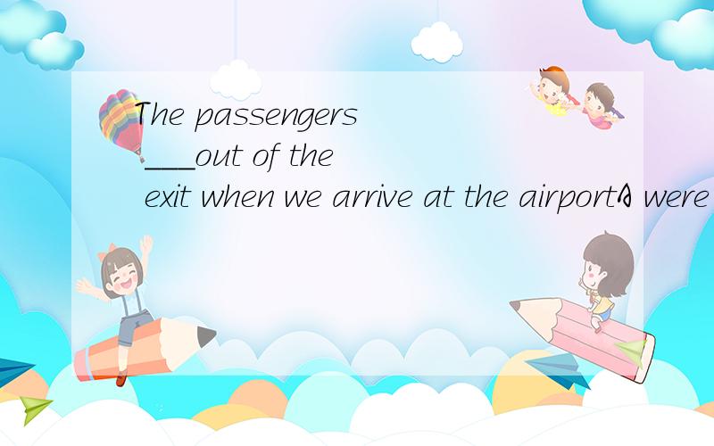 The passengers ___out of the exit when we arrive at the airportA were just coming B just came C are just coming D just come请问选什么,为什么,