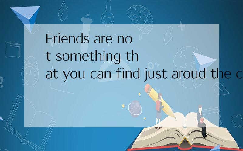 Friends are not something that you can find just aroud the corner