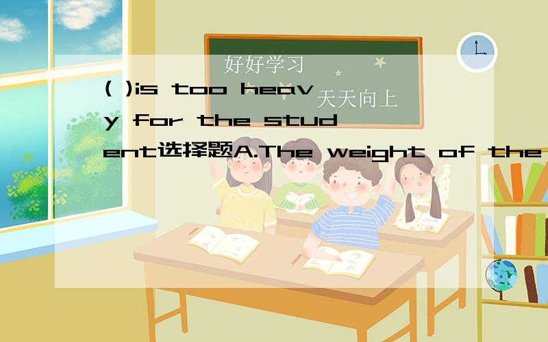 ( )is too heavy for the student选择题A.The weight of the schoolbag.B.The bag's weight.C.The schoolbag of the weight