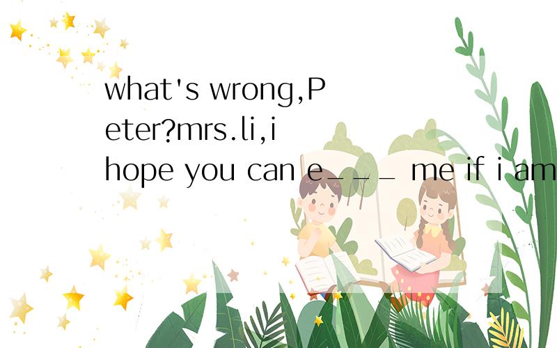 what's wrong,Peter?mrs.li,i hope you can e___ me if i am wrong