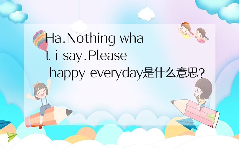 Ha.Nothing what i say.Please happy everyday是什么意思?