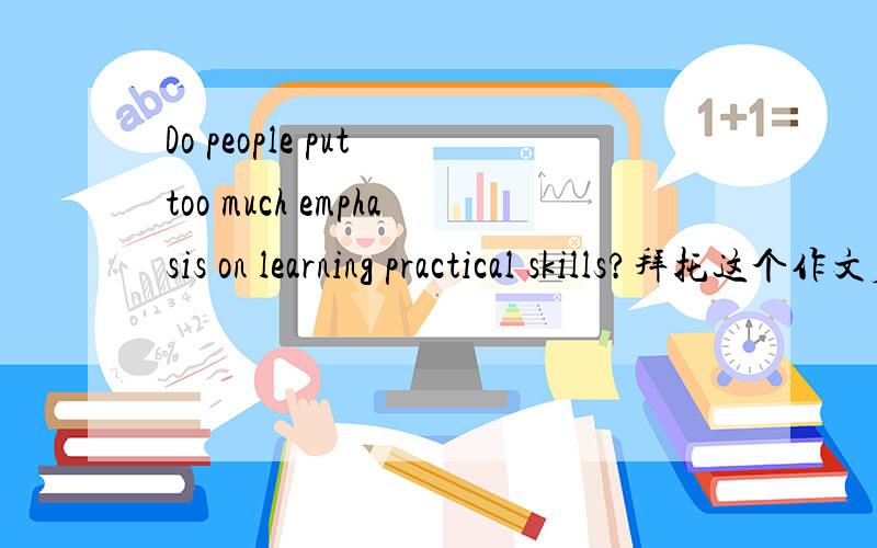 Do people put too much emphasis on learning practical skills?拜托这个作文应该怎么写! T T跪求