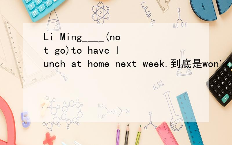 Li Ming____(not go)to have lunch at home next week.到底是won't go还是is not going？