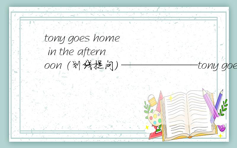 tony goes home in the afternoon （划线提问） ———————tony goes home in the afternoon （划线提问）in the afternoon划线