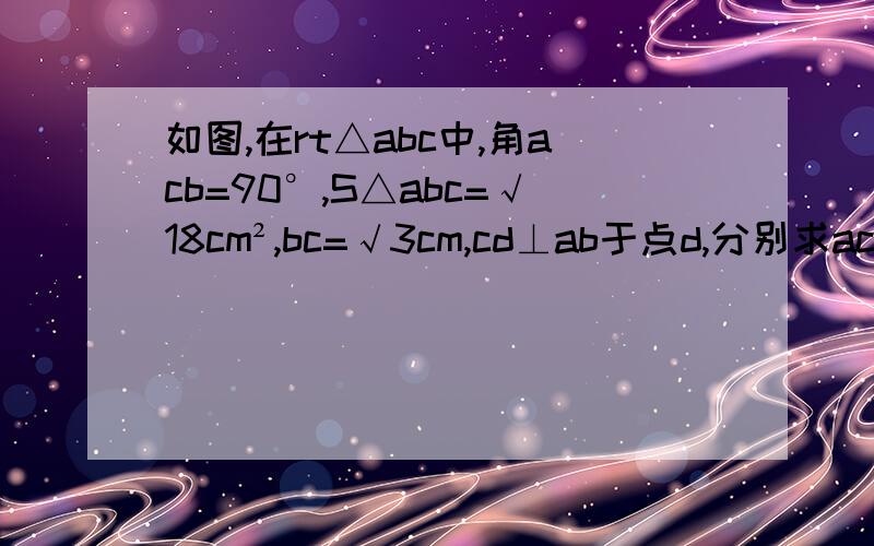 如图,在rt△abc中,角acb=90°,S△abc=√18cm²,bc=√3cm,cd⊥ab于点d,分别求ac及cd的长