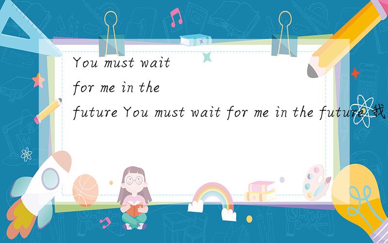 You must wait for me in the future You must wait for me in the future 我知道了 意思是在未来你必须等我 那如果我想说 我一定会等你 用英文怎么说阿？