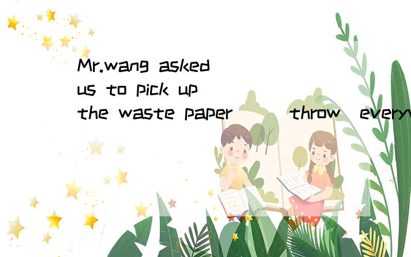 Mr.wang asked us to pick up the waste paper__(throw)everywhere.(原因,