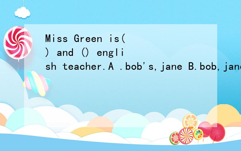 Miss Green is() and () english teacher.A .bob's,jane B.bob,jane's c .bob's,jane's D.bob,jane