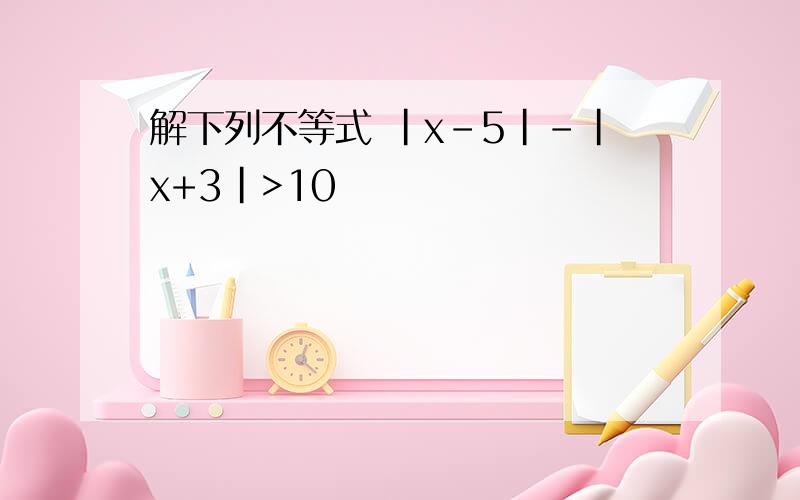 解下列不等式 |x-5|-|x+3|>10