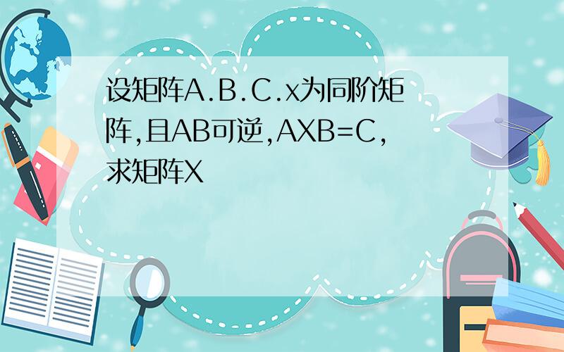设矩阵A.B.C.x为同阶矩阵,且AB可逆,AXB=C,求矩阵X