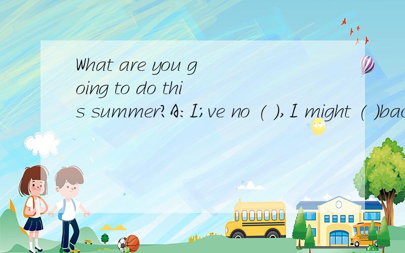 What are you going to do this summer?A:I;ve no ( ),I might ( )back to the USA,or I could ( )here aWhat are you going to do this summer?A:I;ve no ( ),I might ( )back to the USA,or I could ( )here and look for a summer job.And you?B:I'm not sure.either