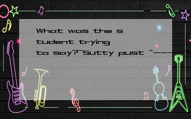 What was the student trying to say?“Sutty pust “----“Sutty second “----“Sutty sud “----“Sutty poce“----“Sutty peeps “----